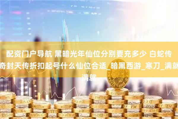 配资门户导航 黑暗光年仙位分别要充多少 白蛇传奇封天传折扣起号什么仙位合适_暗黑西游_寒刀_满就
