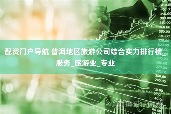 配资门户导航 普洱地区旅游公司综合实力排行榜_服务_旅游业_专业