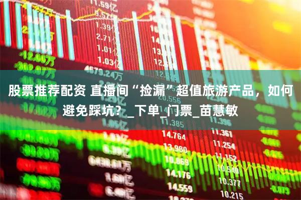 股票推荐配资 直播间“捡漏”超值旅游产品，如何避免踩坑？_下单_门票_苗慧敏