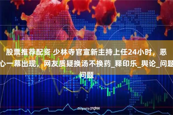 股票推荐配资 少林寺官宣新主持上任24小时，恶心一幕出现，网友质疑换汤不换药_释印乐_舆论_问题
