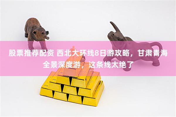股票推荐配资 西北大环线8日游攻略，甘肃青海全景深度游，这条线太绝了