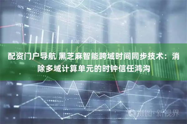 配资门户导航 黑芝麻智能跨域时间同步技术：消除多域计算单元的时钟信任鸿沟