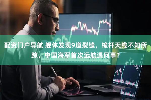 配资门户导航 舰体发现9道裂缝，桅杆天线不知所踪，中国海军首次远航遇何事？