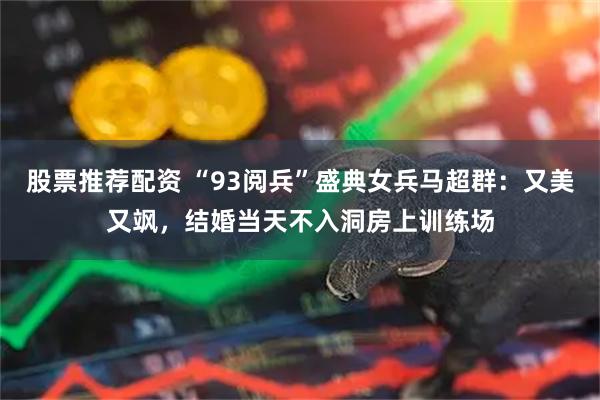 股票推荐配资 “93阅兵”盛典女兵马超群：又美又飒，结婚当天不入洞房上训练场