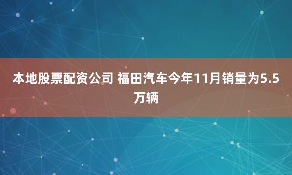 本地股票配资公司 福田汽车今年11月销量为5.5万辆