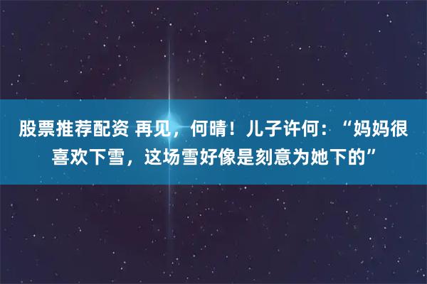 股票推荐配资 再见，何晴！儿子许何：“妈妈很喜欢下雪，这场雪好像是刻意为她下的”