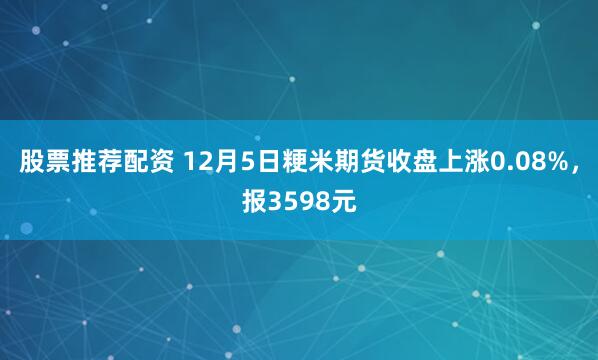 股票推荐配资 12月5日粳米期货收盘上涨0.08%，报3598元