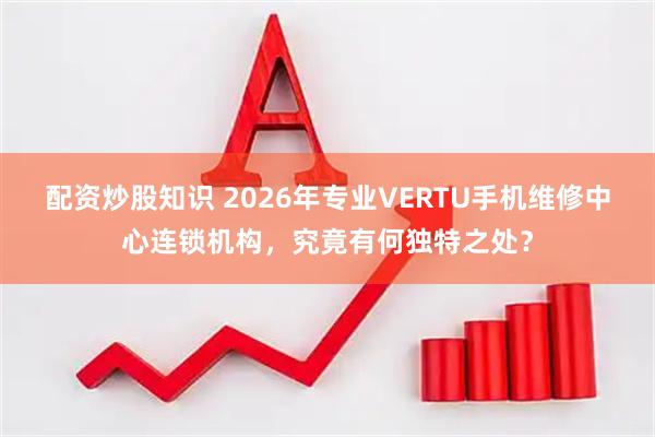 配资炒股知识 2026年专业VERTU手机维修中心连锁机构，究竟有何独特之处？