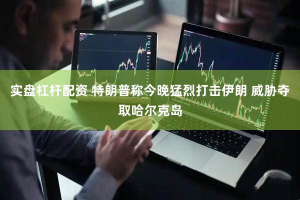 实盘杠杆配资 特朗普称今晚猛烈打击伊朗 威胁夺取哈尔克岛